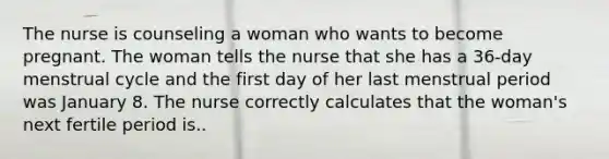 The nurse is counseling a woman who wants to become pregnant. The woman tells the nurse that she has a 36-day menstrual cycle and the first day of her last menstrual period was January 8. The nurse correctly calculates that the woman's next fertile period is..