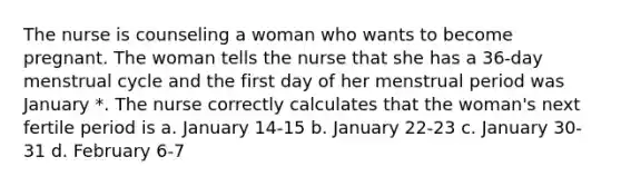 The nurse is counseling a woman who wants to become pregnant. The woman tells the nurse that she has a 36-day menstrual cycle and the first day of her menstrual period was January *. The nurse correctly calculates that the woman's next fertile period is a. January 14-15 b. January 22-23 c. January 30-31 d. February 6-7