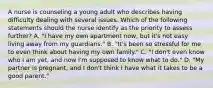 A nurse is counseling a young adult who describes having difficulty dealing with several issues. Which of the following statements should the nurse identify as the priority to assess further? A. "I have my own apartment now, but it's not easy living away from my guardians." B. "It's been so stressful for me to even think about having my own family." C. "I don't even know who I am yet, and now I'm supposed to know what to do." D. "My partner is pregnant, and I don't think I have what it takes to be a good parent."