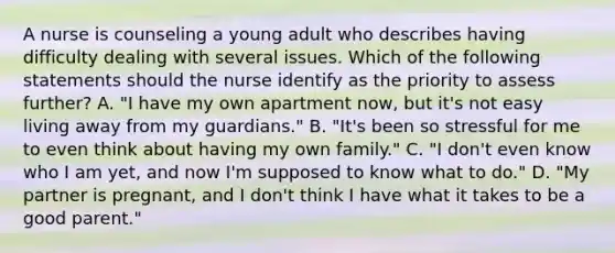 A nurse is counseling a young adult who describes having difficulty dealing with several issues. Which of the following statements should the nurse identify as the priority to assess further? A. "I have my own apartment now, but it's not easy living away from my guardians." B. "It's been so stressful for me to even think about having my own family." C. "I don't even know who I am yet, and now I'm supposed to know what to do." D. "My partner is pregnant, and I don't think I have what it takes to be a good parent."