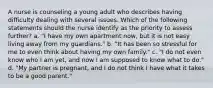 A nurse is counseling a young adult who describes having difficulty dealing with several issues. Which of the following statements should the nurse identify as the priority to assess further? a. "I have my own apartment now, but it is not easy living away from my guardians." b. "It has been so stressful for me to even think about having my own family." c. "I do not even know who I am yet, and now I am supposed to know what to do." d. "My partner is pregnant, and I do not think I have what it takes to be a good parent."