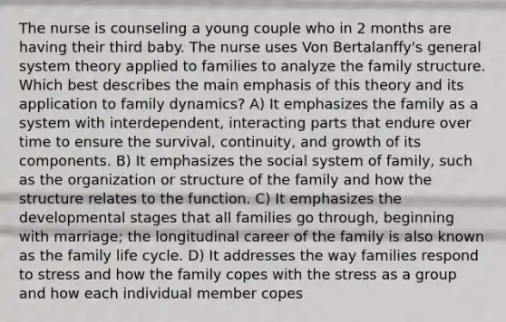 The nurse is counseling a young couple who in 2 months are having their third baby. The nurse uses Von Bertalanffy's general system theory applied to families to analyze the family structure. Which best describes the main emphasis of this theory and its application to family dynamics? A) It emphasizes the family as a system with interdependent, interacting parts that endure over time to ensure the survival, continuity, and growth of its components. B) It emphasizes the social system of family, such as the organization or structure of the family and how the structure relates to the function. C) It emphasizes the developmental stages that all families go through, beginning with marriage; the longitudinal career of the family is also known as the family life cycle. D) It addresses the way families respond to stress and how the family copes with the stress as a group and how each individual member copes