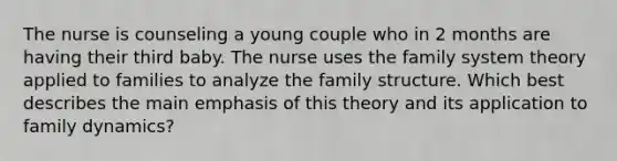 The nurse is counseling a young couple who in 2 months are having their third baby. The nurse uses the family system theory applied to families to analyze the family structure. Which best describes the main emphasis of this theory and its application to family dynamics?