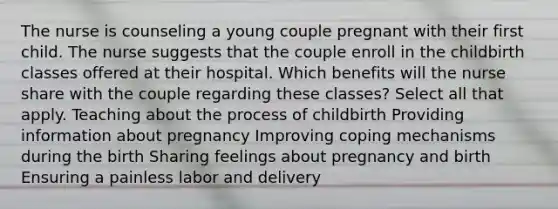 The nurse is counseling a young couple pregnant with their first child. The nurse suggests that the couple enroll in the childbirth classes offered at their hospital. Which benefits will the nurse share with the couple regarding these​ classes? Select all that​ apply. Teaching about the process of childbirth Providing information about pregnancy Improving coping mechanisms during the birth Sharing feelings about pregnancy and birth Ensuring a painless labor and delivery