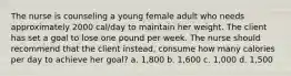 The nurse is counseling a young female adult who needs approximately 2000 cal/day to maintain her weight. The client has set a goal to lose one pound per week. The nurse should recommend that the client instead, consume how many calories per day to achieve her goal? a. 1,800 b. 1,600 c. 1,000 d. 1,500