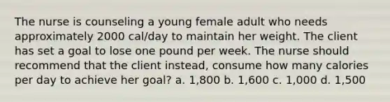 The nurse is counseling a young female adult who needs approximately 2000 cal/day to maintain her weight. The client has set a goal to lose one pound per week. The nurse should recommend that the client instead, consume how many calories per day to achieve her goal? a. 1,800 b. 1,600 c. 1,000 d. 1,500