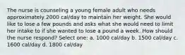 The nurse is counseling a young female adult who needs approximately 2000 cal/day to maintain her weight. She would like to lose a few pounds and asks what she would need to limit her intake to if she wanted to lose a pound a week. How should the nurse respond? Select one: a. 1000 cal/day b. 1500 cal/day c. 1600 cal/day d. 1800 cal/day