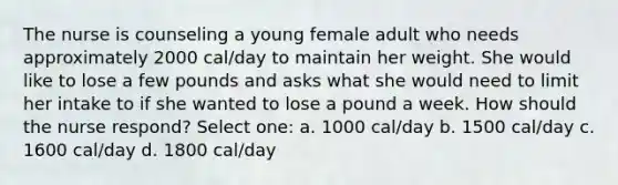 The nurse is counseling a young female adult who needs approximately 2000 cal/day to maintain her weight. She would like to lose a few pounds and asks what she would need to limit her intake to if she wanted to lose a pound a week. How should the nurse respond? Select one: a. 1000 cal/day b. 1500 cal/day c. 1600 cal/day d. 1800 cal/day