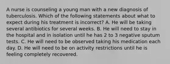 A nurse is counseling a young man with a new diagnosis of tuberculosis. Which of the following statements about what to expect during his treatment is incorrect? A. He will be taking several antibiotics for several weeks. B. He will need to stay in the hospital and in isolation until he has 2 to 3 negative sputum tests. C. He will need to be observed taking his medication each day. D. He will need to be on activity restrictions until he is feeling completely recovered.