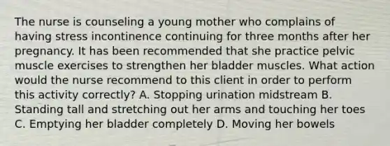 The nurse is counseling a young mother who complains of having stress incontinence continuing for three months after her pregnancy. It has been recommended that she practice pelvic muscle exercises to strengthen her bladder muscles. What action would the nurse recommend to this client in order to perform this activity correctly? A. Stopping urination midstream B. Standing tall and stretching out her arms and touching her toes C. Emptying her bladder completely D. Moving her bowels