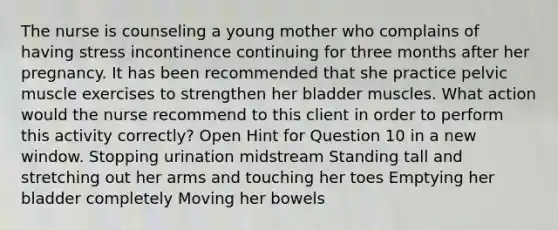 The nurse is counseling a young mother who complains of having stress incontinence continuing for three months after her pregnancy. It has been recommended that she practice pelvic muscle exercises to strengthen her bladder muscles. What action would the nurse recommend to this client in order to perform this activity correctly? Open Hint for Question 10 in a new window. Stopping urination midstream Standing tall and stretching out her arms and touching her toes Emptying her bladder completely Moving her bowels