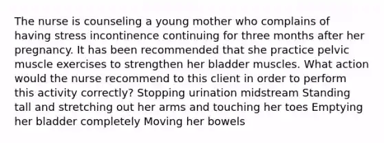 The nurse is counseling a young mother who complains of having stress incontinence continuing for three months after her pregnancy. It has been recommended that she practice pelvic muscle exercises to strengthen her bladder muscles. What action would the nurse recommend to this client in order to perform this activity correctly? Stopping urination midstream Standing tall and stretching out her arms and touching her toes Emptying her bladder completely Moving her bowels