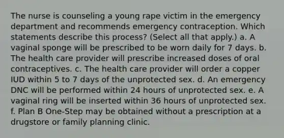 The nurse is counseling a young rape victim in the emergency department and recommends emergency contraception. Which statements describe this process? (Select all that apply.) a. A vaginal sponge will be prescribed to be worn daily for 7 days. b. The health care provider will prescribe increased doses of oral contraceptives. c. The health care provider will order a copper IUD within 5 to 7 days of the unprotected sex. d. An emergency DNC will be performed within 24 hours of unprotected sex. e. A vaginal ring will be inserted within 36 hours of unprotected sex. f. Plan B One-Step may be obtained without a prescription at a drugstore or family planning clinic.