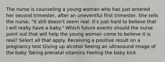 The nurse is counseling a young woman who has just entered her second trimester, after an uneventful first trimester. She tells the nurse, "It still doesn't seem real. It's just hard to believe that I will really have a baby." Which future events should the nurse point out that will help the young woman come to believe it is real? Select all that apply. Receiving a positive result on a pregnancy test Giving up alcohol Seeing an ultrasound image of the baby Taking prenatal vitamins Feeling the baby kick