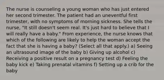 The nurse is counseling a young woman who has just entered her second trimester. The patient had an uneventful first trimester, with no symptoms of morning sickness. She tells the nurse, "It still doesn't seem real. It's just hard to believe that I will really have a baby." From experience, the nurse knows that which of the following are likely to help the woman accept the fact that she is having a baby? (Select all that apply.) a) Seeing an ultrasound image of the baby b) Giving up alcohol c) Receiving a positive result on a pregnancy test d) Feeling the baby kick e) Taking prenatal vitamins f) Setting up a crib for the baby