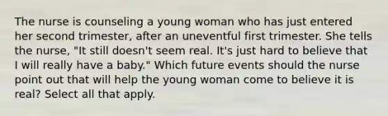 The nurse is counseling a young woman who has just entered her second trimester, after an uneventful first trimester. She tells the nurse, "It still doesn't seem real. It's just hard to believe that I will really have a baby." Which future events should the nurse point out that will help the young woman come to believe it is real? Select all that apply.
