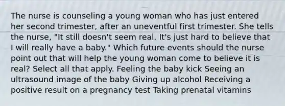 The nurse is counseling a young woman who has just entered her second trimester, after an uneventful first trimester. She tells the nurse, "It still doesn't seem real. It's just hard to believe that I will really have a baby." Which future events should the nurse point out that will help the young woman come to believe it is real? Select all that apply. Feeling the baby kick Seeing an ultrasound image of the baby Giving up alcohol Receiving a positive result on a pregnancy test Taking prenatal vitamins