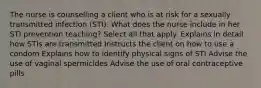 The nurse is counselling a client who is at risk for a sexually transmitted infection (STI). What does the nurse include in her STI prevention teaching? Select all that apply. Explains in detail how STIs are transmitted Instructs the client on how to use a condom Explains how to identify physical signs of STI Advise the use of vaginal spermicides Advise the use of oral contraceptive pills