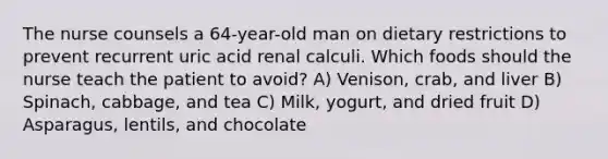 The nurse counsels a 64-year-old man on dietary restrictions to prevent recurrent uric acid renal calculi. Which foods should the nurse teach the patient to avoid? A) Venison, crab, and liver B) Spinach, cabbage, and tea C) Milk, yogurt, and dried fruit D) Asparagus, lentils, and chocolate