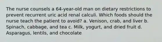 The nurse counsels a 64-year-old man on dietary restrictions to prevent recurrent uric acid renal calculi. Which foods should the nurse teach the patient to avoid? a. Venison, crab, and liver b. Spinach, cabbage, and tea c. Milk, yogurt, and dried fruit d. Asparagus, lentils, and chocolate