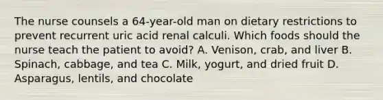 The nurse counsels a 64-year-old man on dietary restrictions to prevent recurrent uric acid renal calculi. Which foods should the nurse teach the patient to avoid? A. Venison, crab, and liver B. Spinach, cabbage, and tea C. Milk, yogurt, and dried fruit D. Asparagus, lentils, and chocolate