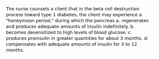 The nurse counsels a client that in the beta cell destruction process toward type 1 diabetes, the client may experience a "honeymoon period," during which the pancreas a. regenerates and produces adequate amounts of insulin indefinitely. b. becomes desensitized to high levels of blood glucose. c. produces proinsulin in greater quantities for about 3 months. d. compensates with adequate amounts of insulin for 3 to 12 months.