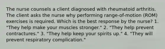 The nurse counsels a client diagnosed with rheumatoid arthritis. The client asks the nurse why performing range-of-motion (ROM) exercises is required. Which is the best response by the nurse? 1. "They help make your muscles stronger." 2. "They help prevent contractures." 3. "They help keep your spirits up." 4. "They will prevent respiratory complication."