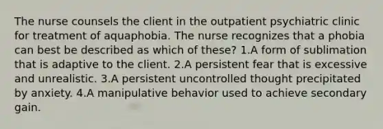 The nurse counsels the client in the outpatient psychiatric clinic for treatment of aquaphobia. The nurse recognizes that a phobia can best be described as which of these? 1.A form of sublimation that is adaptive to the client. 2.A persistent fear that is excessive and unrealistic. 3.A persistent uncontrolled thought precipitated by anxiety. 4.A manipulative behavior used to achieve secondary gain.