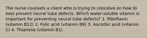 The nurse counsels a client who is trying to conceive on how to best prevent neural tube defects. Which water-soluble vitamin is important for preventing neural tube defects? 1. Riboflavin (vitamin B12) 2. Folic acid (vitamin B9) 3. Ascorbic acid (vitamin C) 4. Thiamine (vitamin B1)