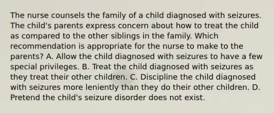 The nurse counsels the family of a child diagnosed with seizures. The child's parents express concern about how to treat the child as compared to the other siblings in the family. Which recommendation is appropriate for the nurse to make to the parents? A. Allow the child diagnosed with seizures to have a few special privileges. B. Treat the child diagnosed with seizures as they treat their other children. C. Discipline the child diagnosed with seizures more leniently than they do their other children. D. Pretend the child's seizure disorder does not exist.