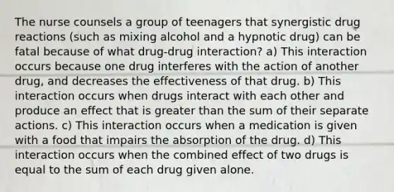 The nurse counsels a group of teenagers that synergistic drug reactions (such as mixing alcohol and a hypnotic drug) can be fatal because of what drug-drug interaction? a) This interaction occurs because one drug interferes with the action of another drug, and decreases the effectiveness of that drug. b) This interaction occurs when drugs interact with each other and produce an effect that is greater than the sum of their separate actions. c) This interaction occurs when a medication is given with a food that impairs the absorption of the drug. d) This interaction occurs when the combined effect of two drugs is equal to the sum of each drug given alone.