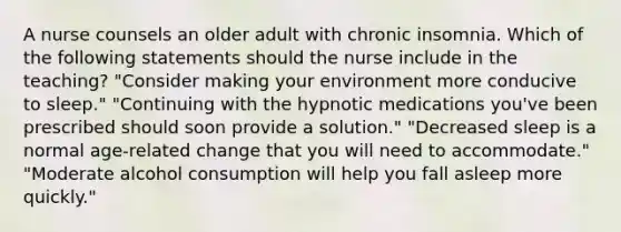 A nurse counsels an older adult with chronic insomnia. Which of the following statements should the nurse include in the teaching? "Consider making your environment more conducive to sleep." "Continuing with the hypnotic medications you've been prescribed should soon provide a solution." "Decreased sleep is a normal age-related change that you will need to accommodate." "Moderate alcohol consumption will help you fall asleep more quickly."