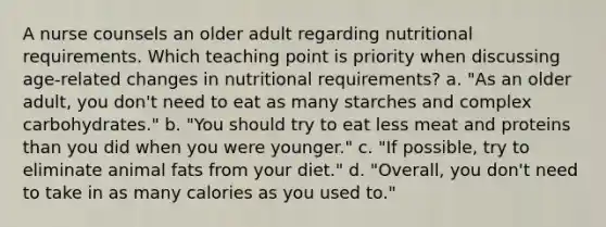 A nurse counsels an older adult regarding nutritional requirements. Which teaching point is priority when discussing age-related changes in nutritional requirements? a. "As an older adult, you don't need to eat as many starches and complex carbohydrates." b. "You should try to eat less meat and proteins than you did when you were younger." c. "If possible, try to eliminate animal fats from your diet." d. "Overall, you don't need to take in as many calories as you used to."