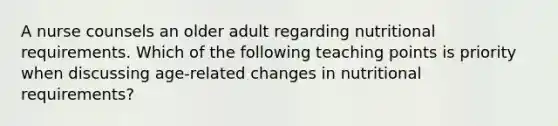 A nurse counsels an older adult regarding nutritional requirements. Which of the following teaching points is priority when discussing age-related changes in nutritional requirements?