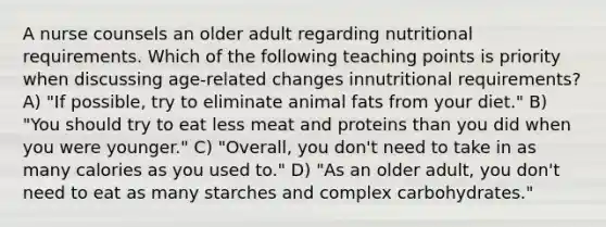 A nurse counsels an older adult regarding nutritional requirements. Which of the following teaching points is priority when discussing age-related changes innutritional requirements? A) "If possible, try to eliminate animal fats from your diet." B) "You should try to eat less meat and proteins than you did when you were younger." C) "Overall, you don't need to take in as many calories as you used to." D) "As an older adult, you don't need to eat as many starches and complex carbohydrates."