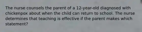 The nurse counsels the parent of a 12-year-old diagnosed with chickenpox about when the child can return to school. The nurse determines that teaching is effective if the parent makes which statement?