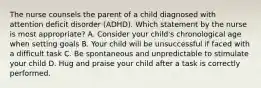 The nurse counsels the parent of a child diagnosed with attention deficit disorder (ADHD). Which statement by the nurse is most appropriate? A. Consider your child's chronological age when setting goals B. Your child will be unsuccessful if faced with a difficult task C. Be spontaneous and unpredictable to stimulate your child D. Hug and praise your child after a task is correctly performed.