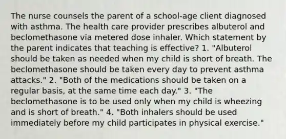 The nurse counsels the parent of a school-age client diagnosed with asthma. The health care provider prescribes albuterol and beclomethasone via metered dose inhaler. Which statement by the parent indicates that teaching is effective? 1. "Albuterol should be taken as needed when my child is short of breath. The beclomethasone should be taken every day to prevent asthma attacks." 2. "Both of the medications should be taken on a regular basis, at the same time each day." 3. "The beclomethasone is to be used only when my child is wheezing and is short of breath." 4. "Both inhalers should be used immediately before my child participates in physical exercise."