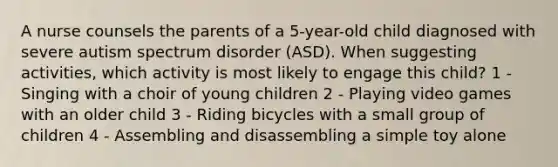 A nurse counsels the parents of a 5-year-old child diagnosed with severe autism spectrum disorder (ASD). When suggesting activities, which activity is most likely to engage this child? 1 - Singing with a choir of young children 2 - Playing video games with an older child 3 - Riding bicycles with a small group of children 4 - Assembling and disassembling a simple toy alone
