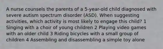 A nurse counsels the parents of a 5-year-old child diagnosed with severe autism spectrum disorder (ASD). When suggesting activities, which activity is most likely to engage this child? 1 Singing with a choir of young children 2 Playing video games with an older child 3 Riding bicycles with a small group of children 4 Assembling and disassembling a simple toy alone