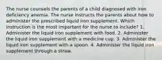 The nurse counsels the parents of a child diagnosed with iron deficiency anemia. The nurse instructs the parents about how to administer the prescribed liquid iron supplement. Which instruction is the most important for the nurse to include? 1. Administer the liquid iron supplement with food. 2. Administer the liquid iron supplement with a medicine cup. 3. Administer the liquid iron supplement with a spoon. 4. Administer the liquid iron supplement through a straw.