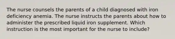 The nurse counsels the parents of a child diagnosed with iron deficiency anemia. The nurse instructs the parents about how to administer the prescribed liquid iron supplement. Which instruction is the most important for the nurse to include?