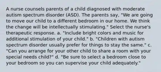 A nurse counsels parents of a child diagnosed with moderate autism spectrum disorder (ASD). The parents say, "We are going to move our child to a different bedroom in our home. We think the change will be intellectually stimulating." Select the nurse's therapeutic response. a. "Include bright colors and music for additional stimulation of your child." b. "Children with autism spectrum disorder usually prefer for things to stay the same." c. "Can you arrange for your other child to share a room with your special needs child?" d. "Be sure to select a bedroom close to your bedroom so you can supervise your child adequately."