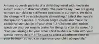 A nurse counsels parents of a child diagnosed with moderate autism spectrum disorder (ASD). The parents say, "We are going to move our child to a different bedroom in our home. We think the change will be intellectually stimulating." Select the nurse's therapeutic response. 1 "Include bright colors and music for additional stimulation of your child." 2 "Children with autism spectrum disorder usually prefer for things to stay the same." 3 "Can you arrange for your other child to share a room with your special needs child?" 4 "Be sure to select a bedroom close to your bedroom so you can supervise your child adequately."