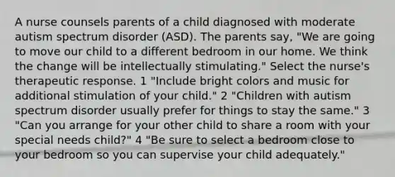 A nurse counsels parents of a child diagnosed with moderate autism spectrum disorder (ASD). The parents say, "We are going to move our child to a different bedroom in our home. We think the change will be intellectually stimulating." Select the nurse's therapeutic response. 1 "Include bright colors and music for additional stimulation of your child." 2 "Children with autism spectrum disorder usually prefer for things to stay the same." 3 "Can you arrange for your other child to share a room with your special needs child?" 4 "Be sure to select a bedroom close to your bedroom so you can supervise your child adequately."