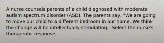 A nurse counsels parents of a child diagnosed with moderate autism spectrum disorder (ASD). The parents say, "We are going to move our child to a different bedroom in our home. We think the change will be intellectually stimulating." Select the nurse's therapeutic response.