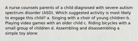 A nurse counsels parents of a child diagnosed with severe autism spectrum disorder (ASD). Which suggested activity is most likely to engage this child? a. Singing with a choir of young children b. Playing video games with an older child c. Riding bicycles with a small group of children d. Assembling and disassembling a simple toy alone