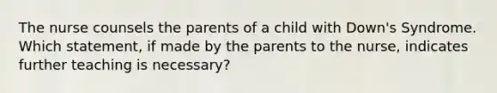 The nurse counsels the parents of a child with Down's Syndrome. Which statement, if made by the parents to the nurse, indicates further teaching is necessary?