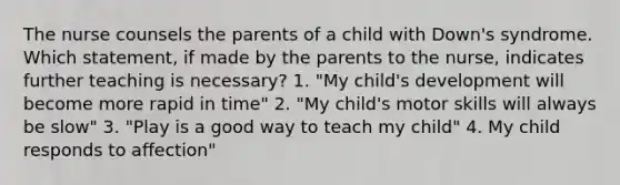 The nurse counsels the parents of a child with Down's syndrome. Which statement, if made by the parents to the nurse, indicates further teaching is necessary? 1. "My child's development will become more rapid in time" 2. "My child's motor skills will always be slow" 3. "Play is a good way to teach my child" 4. My child responds to affection"