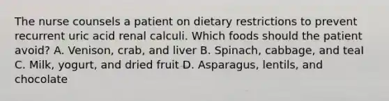 The nurse counsels a patient on dietary restrictions to prevent recurrent uric acid renal calculi. Which foods should the patient avoid? A. Venison, crab, and liver B. Spinach, cabbage, and teaI C. Milk, yogurt, and dried fruit D. Asparagus, lentils, and chocolate